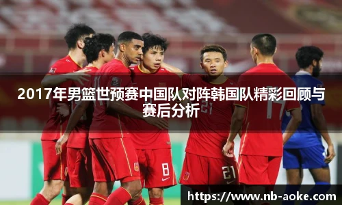 2017年男篮世预赛中国队对阵韩国队精彩回顾与赛后分析